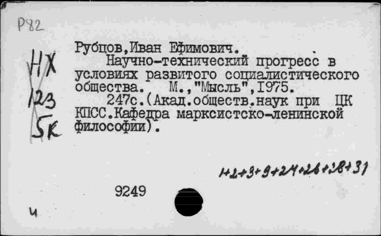 ﻿Pi2_
Рубцов,Иван Ефимович.
Научно-технический прогресс в условиях развитого социалистического общества. М., "Мысль", 1975.
247с.(Акад.обществ.наук при ЦК КПСС.Кафедра марксистско-ленинской философии).

9249
М